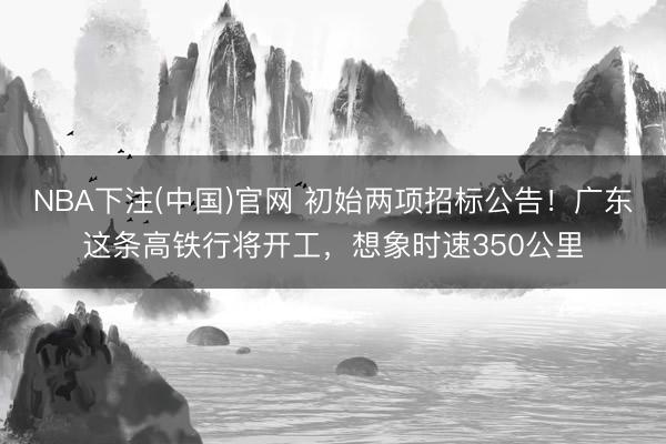 NBA下注(中国)官网 初始两项招标公告！广东这条高铁行将开工，想象时速350公里