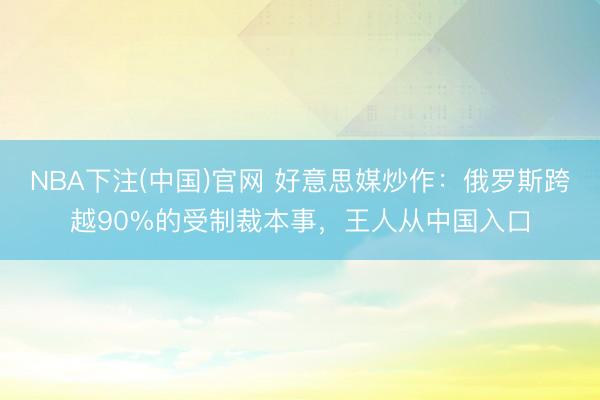 NBA下注(中国)官网 好意思媒炒作：俄罗斯跨越90%的受制裁本事，王人从中国入口