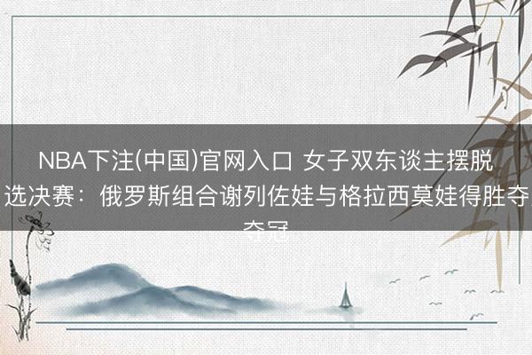 NBA下注(中国)官网入口 女子双东谈主摆脱自选决赛：俄罗斯组合谢列佐娃与格拉西莫娃得胜夺冠