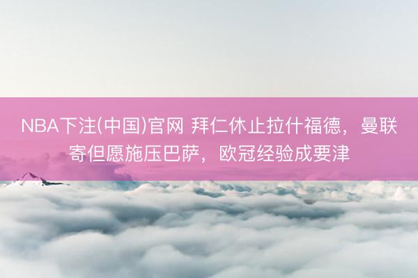 NBA下注(中国)官网 拜仁休止拉什福德,曼联寄但愿施压巴萨,欧冠经验成要津