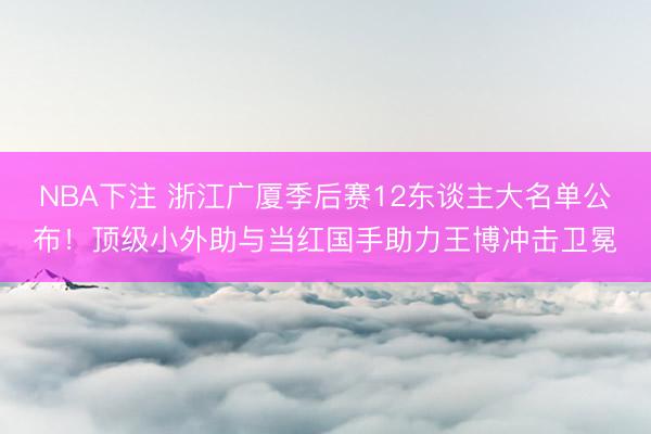 NBA下注 浙江广厦季后赛12东谈主大名单公布！顶级小外助与当红国手助力王博冲击卫冕