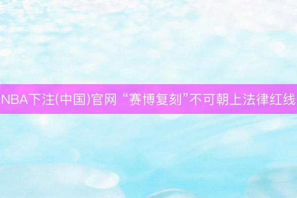 NBA下注(中国)官网 “赛博复刻”不可朝上法律红线