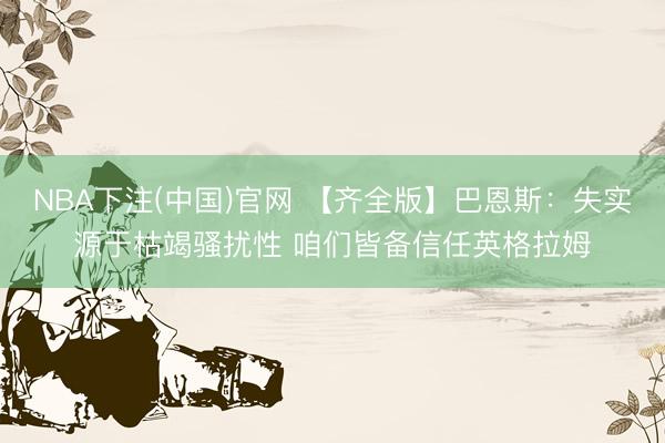 NBA下注(中国)官网 【齐全版】巴恩斯：失实源于枯竭骚扰性 咱们皆备信任英格拉姆