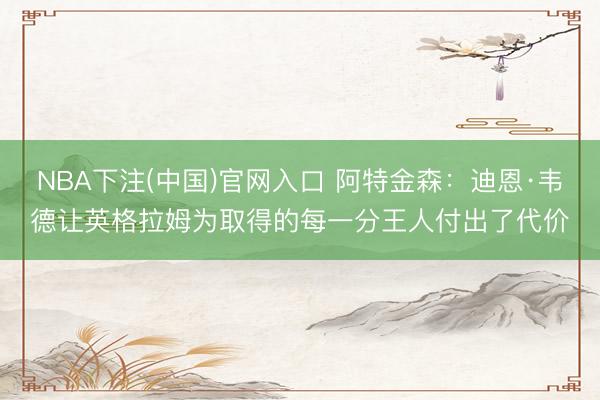 NBA下注(中国)官网入口 阿特金森：迪恩·韦德让英格拉姆为取得的每一分王人付出了代价