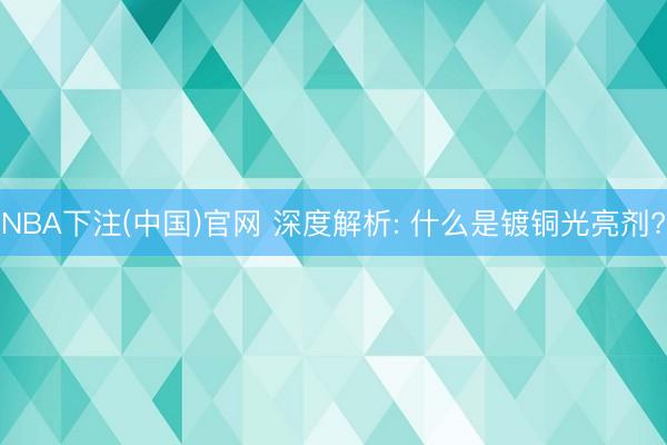 NBA下注(中国)官网 深度解析: 什么是镀铜光亮剂?