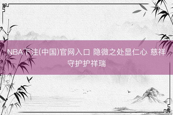 NBA下注(中国)官网入口 隐微之处显仁心 慈祥守护护祥瑞