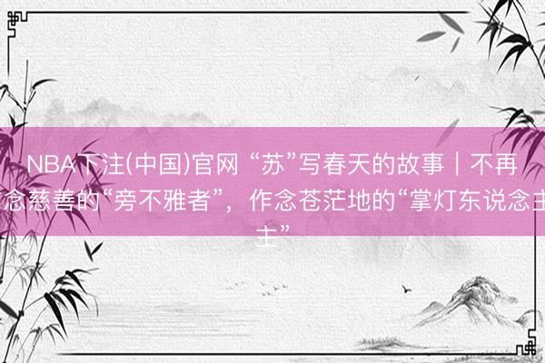NBA下注(中国)官网 “苏”写春天的故事|不再作念慈善的“旁不雅者”,作念苍茫地的“掌灯东说念主”