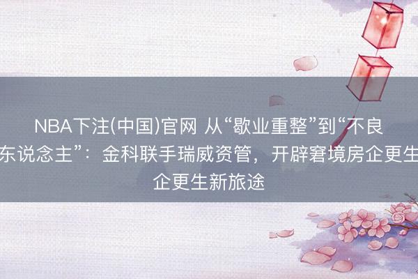NBA下注(中国)官网 从“歇业重整”到“不良金钱猎东说念主”：金科联手瑞威资管，开辟窘境房企更生新旅途