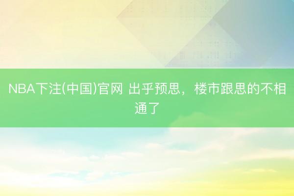 NBA下注(中国)官网 出乎预思,楼市跟思的不相通了