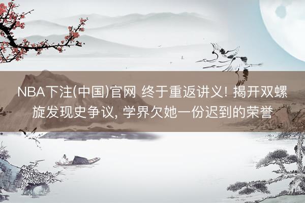NBA下注(中国)官网 终于重返讲义! 揭开双螺旋发现史争议， 学界欠她一份迟到的荣誉