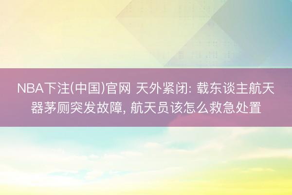 NBA下注(中国)官网 天外紧闭: 载东谈主航天器茅厕突发故障， 航天员该怎么救急处置