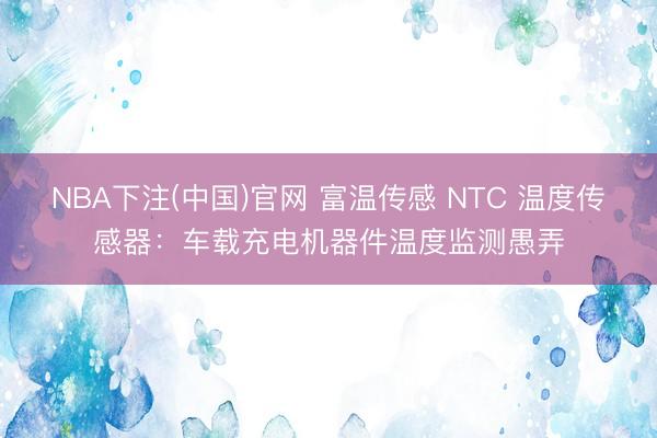 NBA下注(中国)官网 富温传感 NTC 温度传感器：车载充电机器件温度监测愚弄