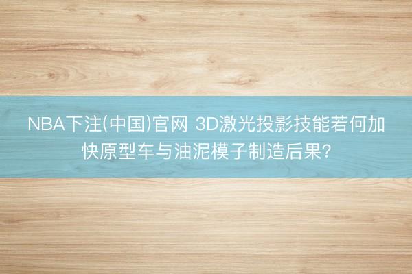NBA下注(中国)官网 3D激光投影技能若何加快原型车与油泥模子制造后果?