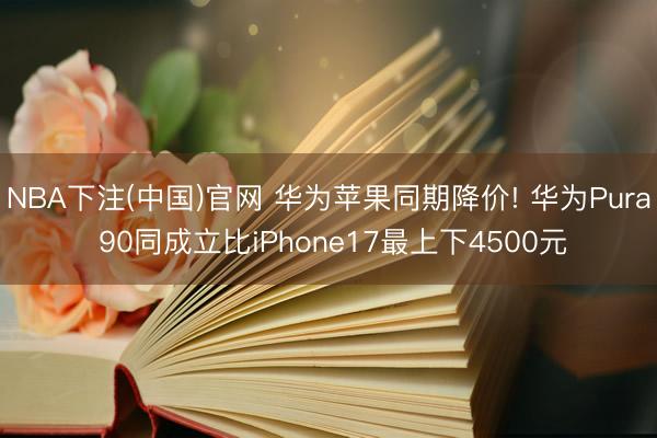 NBA下注(中国)官网 华为苹果同期降价! 华为Pura 90同成立比iPhone17最上下4500元