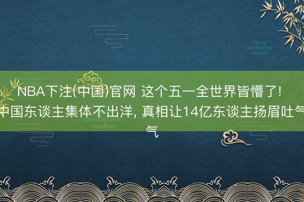 NBA下注(中国)官网 这个五一全世界皆懵了! 中国东谈主集体不出洋， 真相让14亿东谈主扬眉吐气