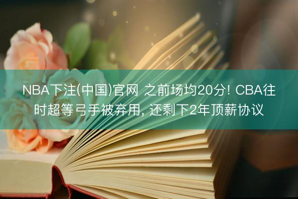NBA下注(中国)官网 之前场均20分! CBA往时超等弓手被弃用， 还剩下2年顶薪协议