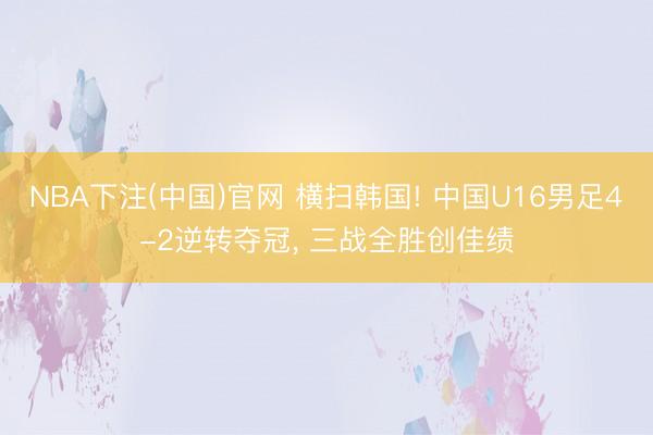 NBA下注(中国)官网 横扫韩国! 中国U16男足4-2逆转夺冠, 三战全胜创佳绩