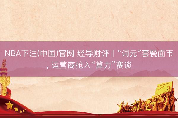 NBA下注(中国)官网 经导财评丨“词元”套餐面市， 运营商抢入“算力”赛谈
