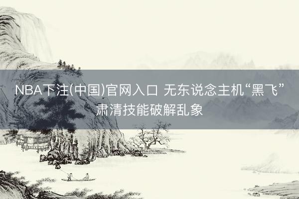 NBA下注(中国)官网入口 无东说念主机“黑飞”肃清技能破解乱象