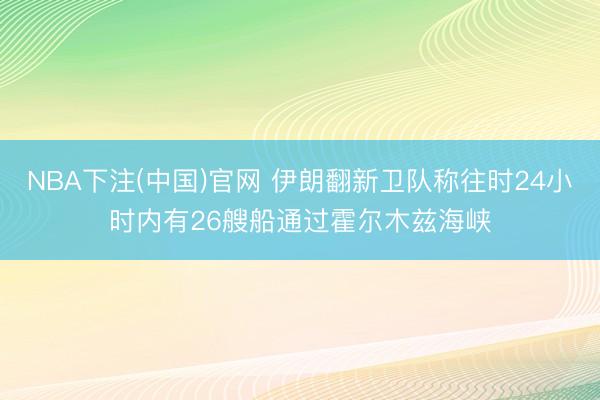 NBA下注(中国)官网 伊朗翻新卫队称往时24小时内有26艘船通过霍尔木兹海峡