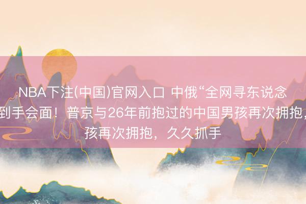 NBA下注(中国)官网入口 中俄“全网寻东说念主”，今天到手会面！普京与26年前抱过的中国男孩再次拥抱，久久抓手