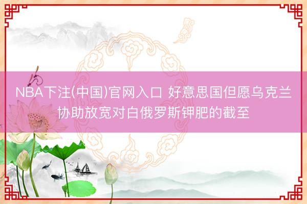 NBA下注(中国)官网入口 好意思国但愿乌克兰协助放宽对白俄罗斯钾肥的截至