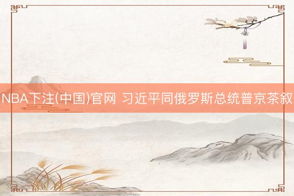 NBA下注(中国)官网 习近平同俄罗斯总统普京茶叙