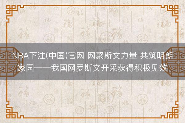 NBA下注(中国)官网 网聚斯文力量 共筑明朗家园——我国网罗斯文开采获得积极见效