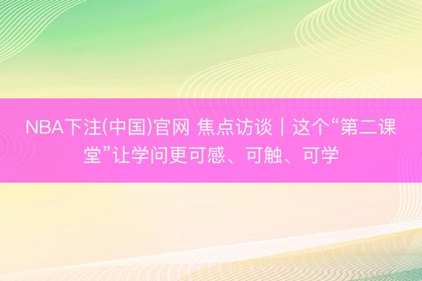 NBA下注(中国)官网 焦点访谈｜这个“第二课堂”让学问更可感、可触、可学