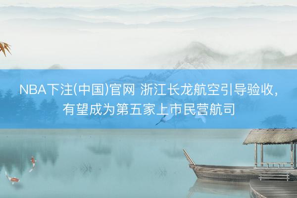 NBA下注(中国)官网 浙江长龙航空引导验收，有望成为第五家上市民营航司