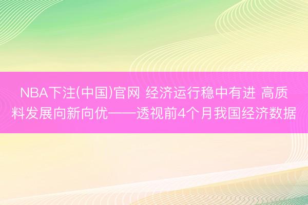 NBA下注(中国)官网 经济运行稳中有进 高质料发展向新向优——透视前4个月我国经济数据