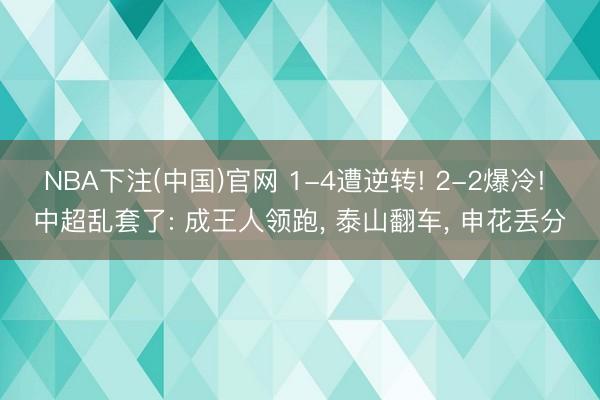 NBA下注(中国)官网 1-4遭逆转! 2-2爆冷! 中超乱套了: 成王人领跑， 泰山翻车， 申花丢分