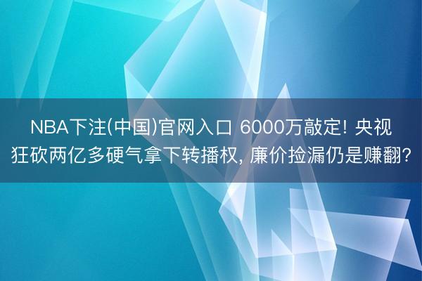 NBA下注(中国)官网入口 6000万敲定! 央视狂砍两亿多硬气拿下转播权， 廉价捡漏仍是赚翻?