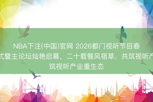 NBA下注(中国)官网 2026都门视听节目春交会开幕式暨主论坛灿艳启幕，二十载餐风宿草，共筑视听产业重生态