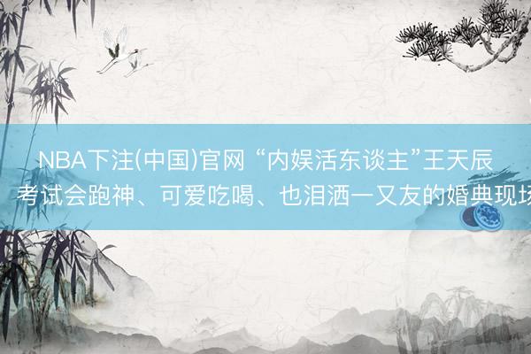 NBA下注(中国)官网 “内娱活东谈主”王天辰：考试会跑神、可爱吃喝、也泪洒一又友的婚典现场
