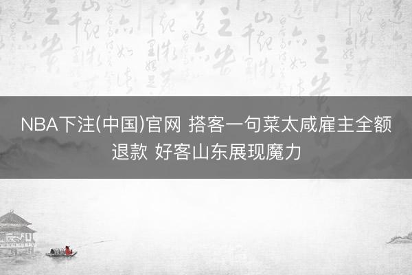 NBA下注(中国)官网 搭客一句菜太咸雇主全额退款 好客山东展现魔力