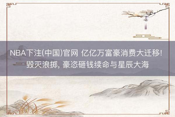 NBA下注(中国)官网 亿亿万富豪消费大迁移! 毁灭浪掷， 豪恣砸钱续命与星辰大海