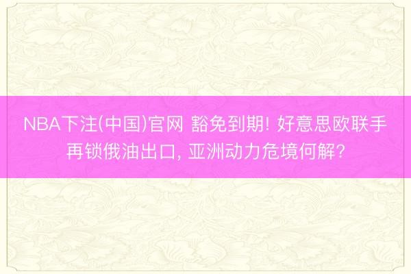 NBA下注(中国)官网 豁免到期! 好意思欧联手再锁俄油出口， 亚洲动力危境何解?