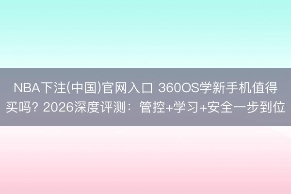 NBA下注(中国)官网入口 360OS学新手机值得买吗? 2026深度评测：管控+学习+安全一步到位