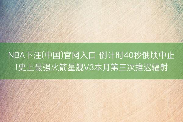 NBA下注(中国)官网入口 倒计时40秒俄顷中止!史上最强火箭星舰V3本月第三次推迟辐射