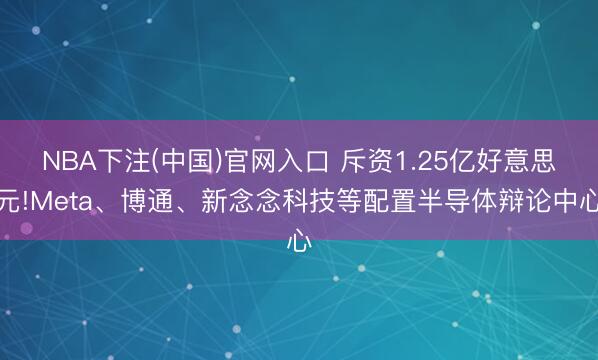 NBA下注(中国)官网入口 斥资1.25亿好意思元!Meta、博通、新念念科技等配置半导体辩论中心