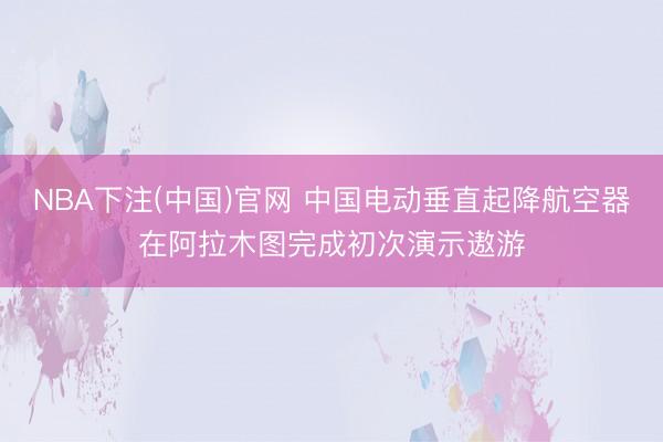 NBA下注(中国)官网 中国电动垂直起降航空器在阿拉木图完成初次演示遨游
