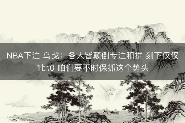 NBA下注 乌戈：各人皆颠倒专注和拼 刻下仅仅1比0 咱们要不时保抓这个势头