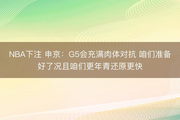 NBA下注 申京：G5会充满肉体对抗 咱们准备好了况且咱们更年青还原更快