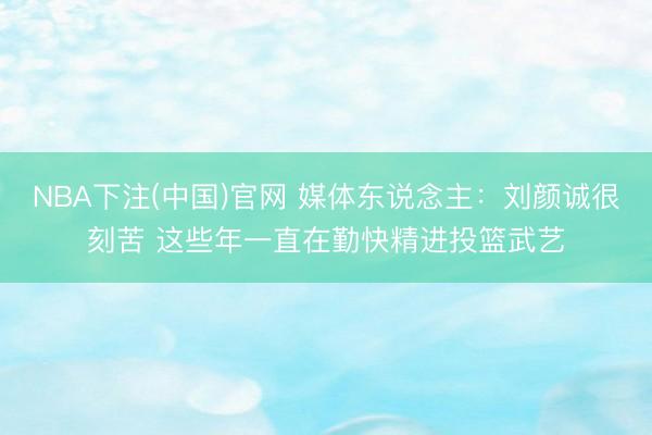 NBA下注(中国)官网 媒体东说念主：刘颜诚很刻苦 这些年一直在勤快精进投篮武艺