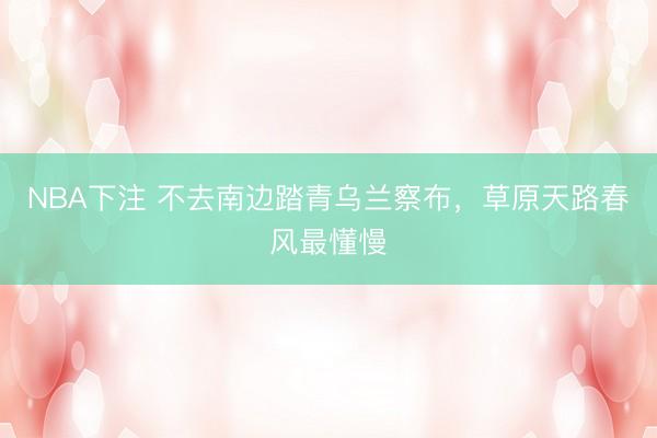 NBA下注 不去南边踏青乌兰察布，草原天路春风最懂慢