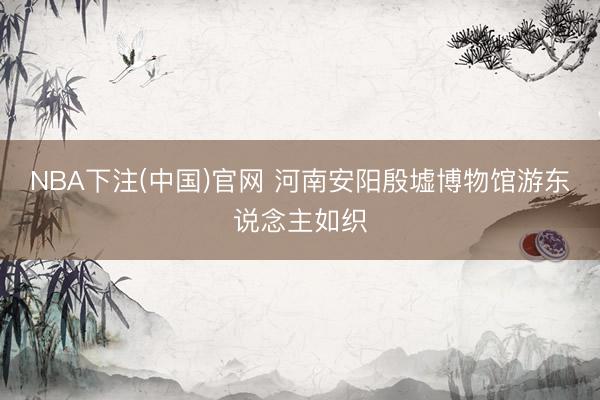 NBA下注(中国)官网 河南安阳殷墟博物馆游东说念主如织