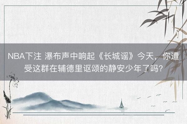 NBA下注 瀑布声中响起《长城谣》今天，你遭受这群在辅德里讴颂的静安少年了吗？