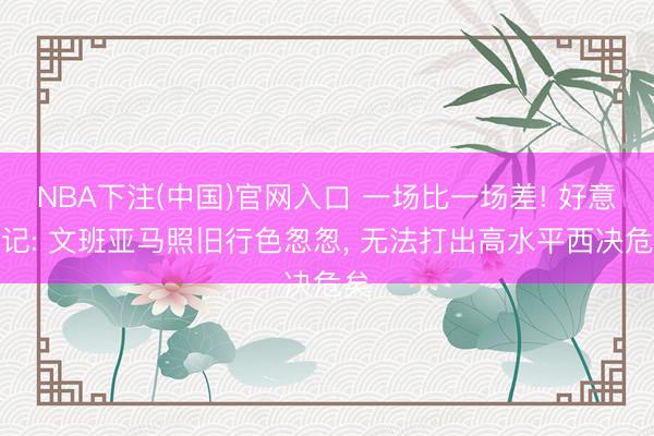 NBA下注(中国)官网入口 一场比一场差! 好意思记: 文班亚马照旧行色怱怱, 无法打出高水平西决危矣