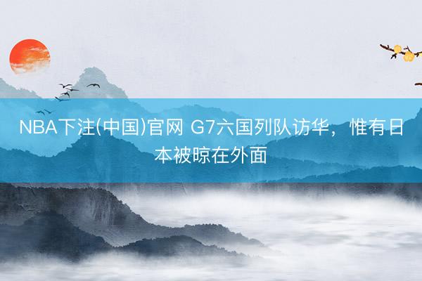 NBA下注(中国)官网 G7六国列队访华，惟有日本被晾在外面